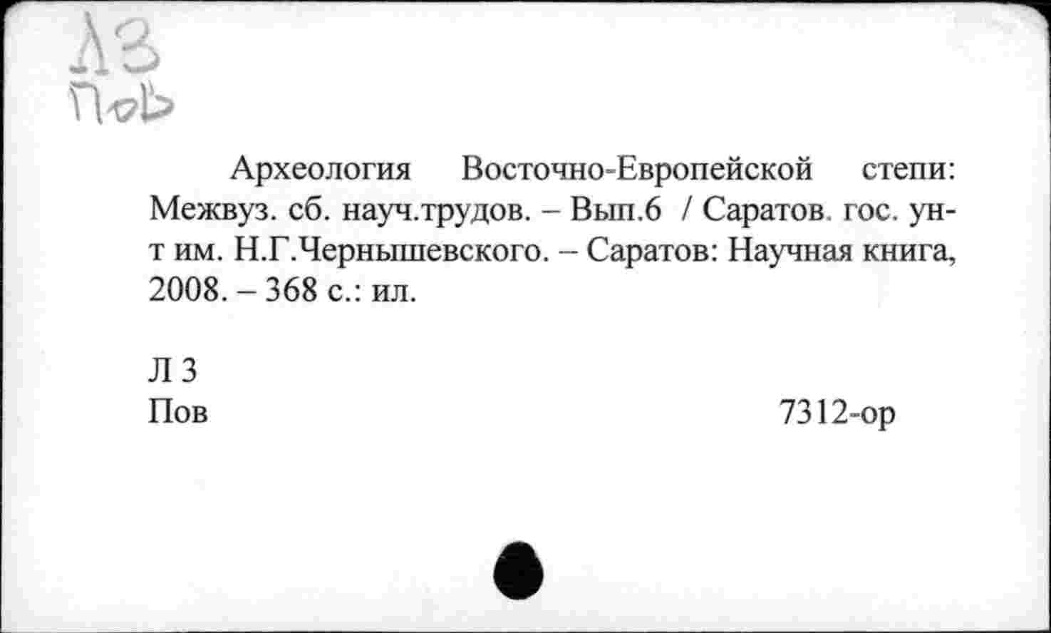 ﻿A3
п<?ь
Археология Восточно-Европейской степи: Межвуз. сб. науч.трудов. - Вып.6 / Саратов, гос. ун-т им. Н.Г.Чернышевского. - Саратов: Научная книга, 2008. - 368 с.: ил.
ЛЗ Пов
7312-ор